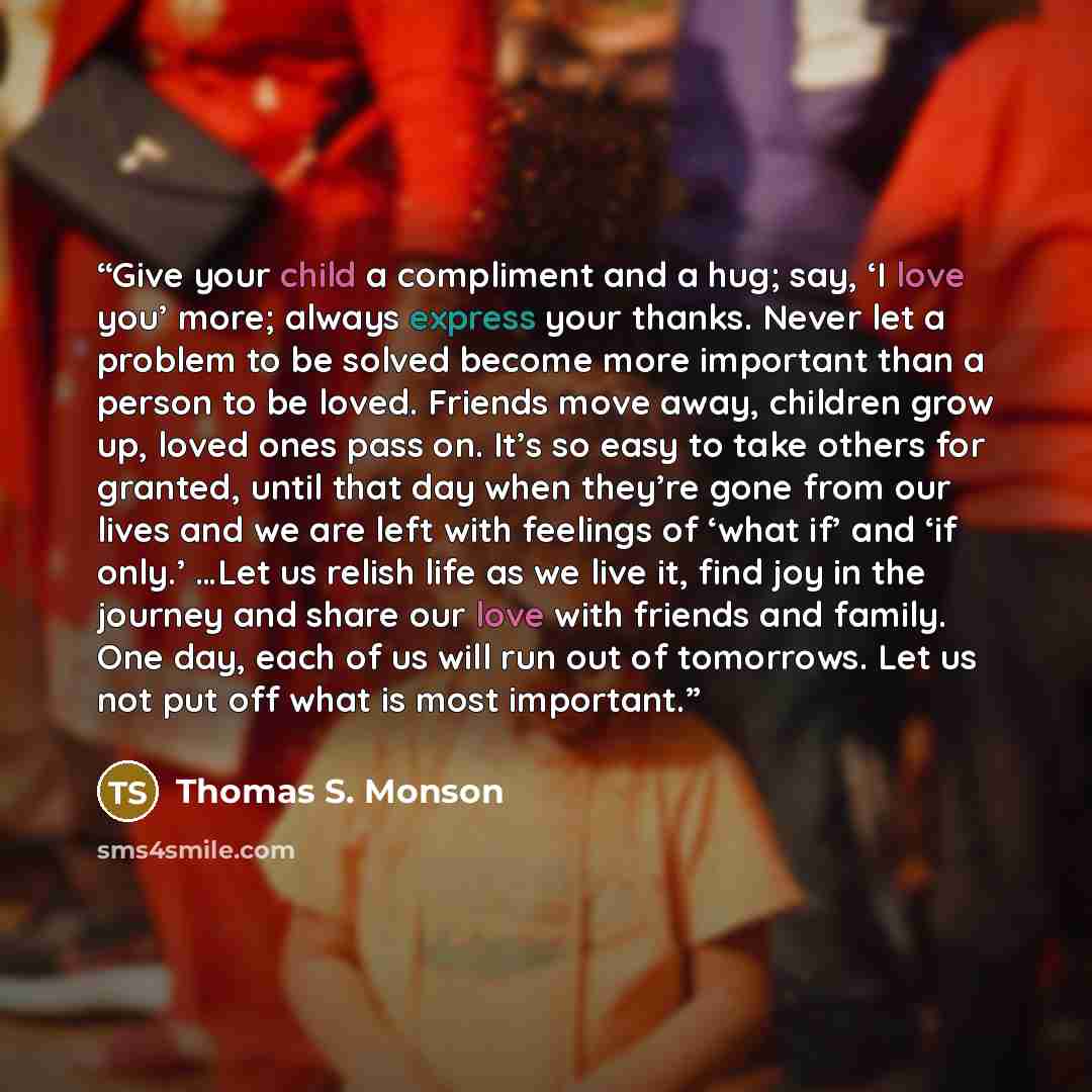“Give your child a compliment and a hug; say, ‘I love you’ more; always express your thanks. Never let a problem to be solved become more important than a person to be loved. Friends move away, children grow up, loved ones pass on. It’s so easy to take others for granted, until that day when…” quote by Thomas S. Monson