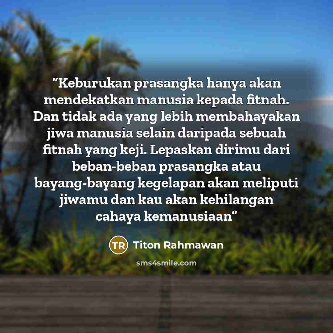 “Keburukan prasangka hanya akan mendekatkan manusia kepada fitnah. Dan tidak ada yang lebih membahayakan jiwa manusia selain daripada sebuah fitnah yang keji. Lepaskan dirimu dari beban-beban prasangka atau bayang-bayang kegelapan akan meliputi jiwamu dan kau akan kehilangan cahaya kemanusiaan” quote by Titon Rahmawan