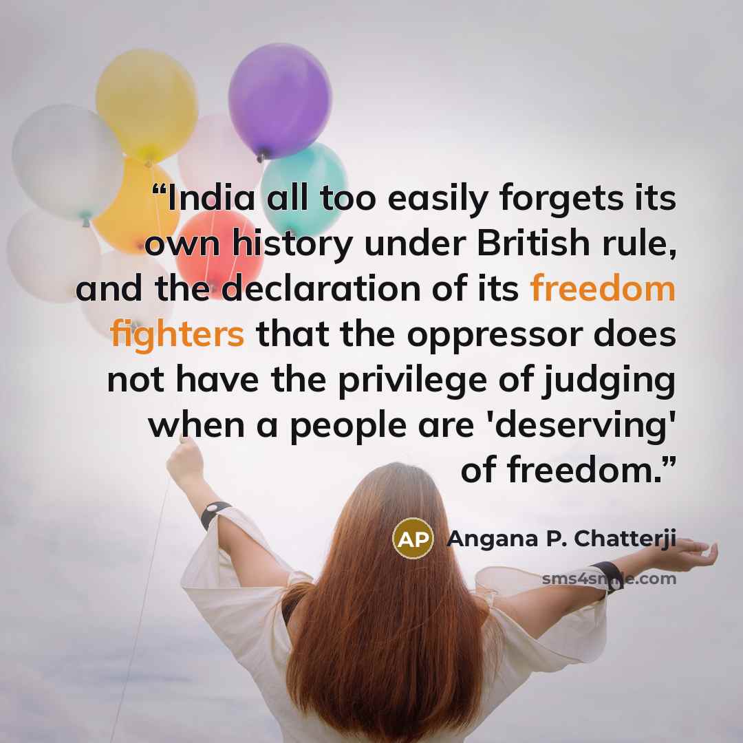 “India all too easily forgets its own history under British rule, and the declaration of its freedom fighters that the oppressor does not have the privilege of judging when a people are 'deserving' of freedom.” quote by Angana P. Chatterji