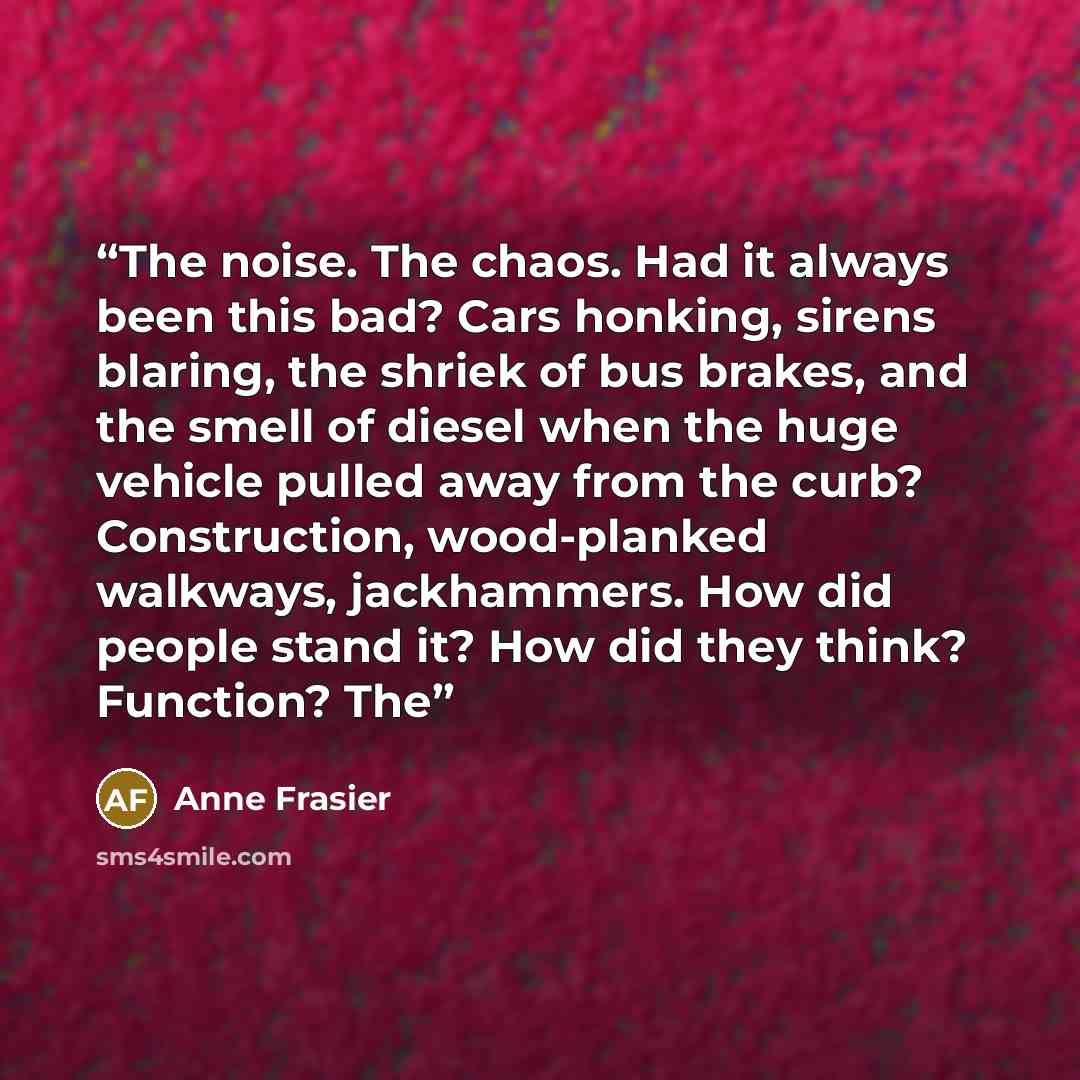 “The noise. The chaos. Had it always been this bad? Cars honking, sirens blaring, the shriek of bus brakes, and the smell of diesel when the huge vehicle pulled away from the curb? Construction, wood-planked walkways, jackhammers. How did people stand it? How did they think? Function? The” quote by Anne Frasier