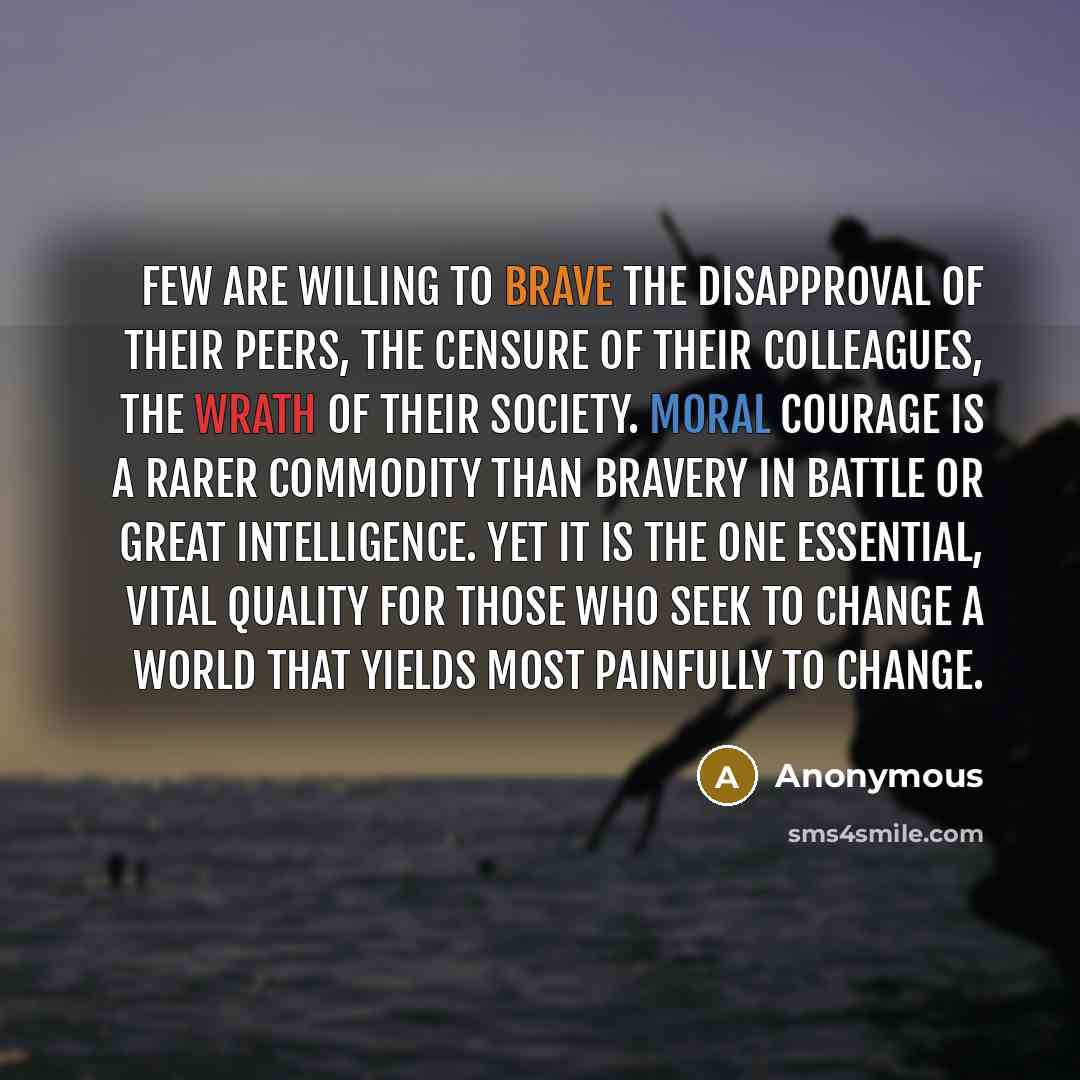 “Few are willing to brave the disapproval of their peers, the censure of their colleagues, the wrath of their society. Moral courage is a rarer commodity than bravery in battle or great intelligence. Yet it is the one essential, vital quality for those who seek to change a world that yields most…” quote by Anonymous