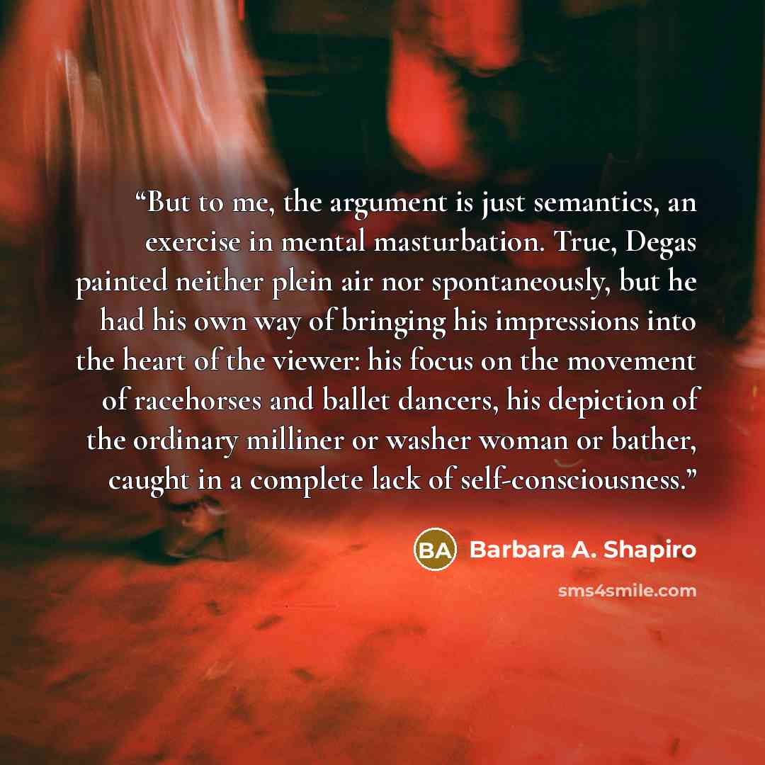 “But to me, the argument is just semantics, an exercise in mental masturbation. True, Degas painted neither plein air nor spontaneously, but he had his own way of bringing his impressions into the heart of the viewer: his focus on the movement of racehorses and ballet dancers, his depiction of the…” quote by Barbara A. Shapiro