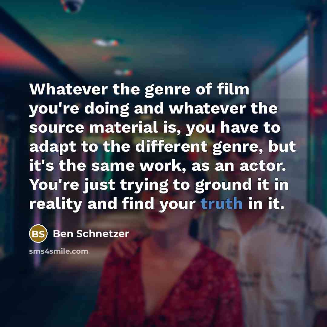 “Whatever the genre of film you're doing and whatever the source material is, you have to adapt to the different genre, but it's the same work, as an actor. You're just trying to ground it in reality and find your truth in it.” quote by Ben Schnetzer