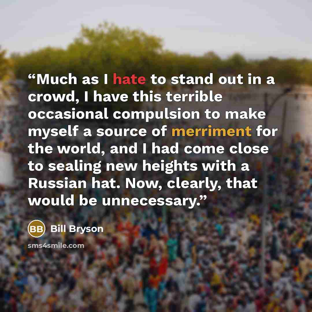 “Much as I hate to stand out in a crowd, I have this terrible occasional compulsion to make myself a source of merriment for the world, and I had come close to sealing new heights with a Russian hat. Now, clearly, that would be unnecessary.” quote by Bill Bryson