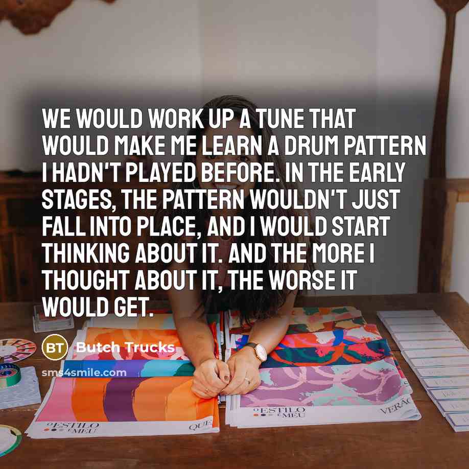 “We would work up a tune that would make me learn a drum pattern I hadn't played before. In the early stages, the pattern wouldn't just fall into place, and I would start thinking about it. And the more I thought about it, the worse it would get.” quote by Butch Trucks