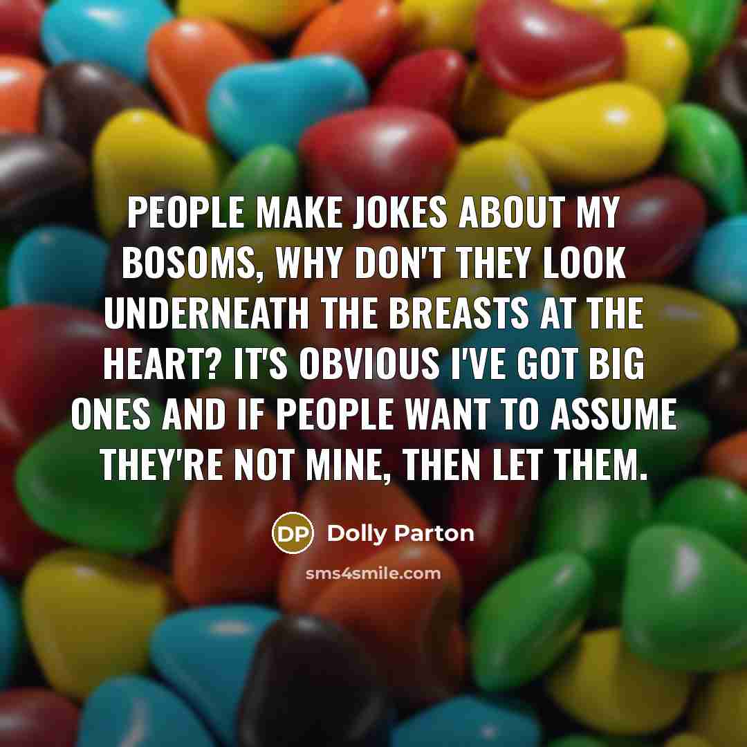 “People make jokes about my bosoms, why don't they look underneath the breasts at the heart? It's obvious I've got big ones and if people want to assume they're not mine, then let them.” quote by Dolly Parton
