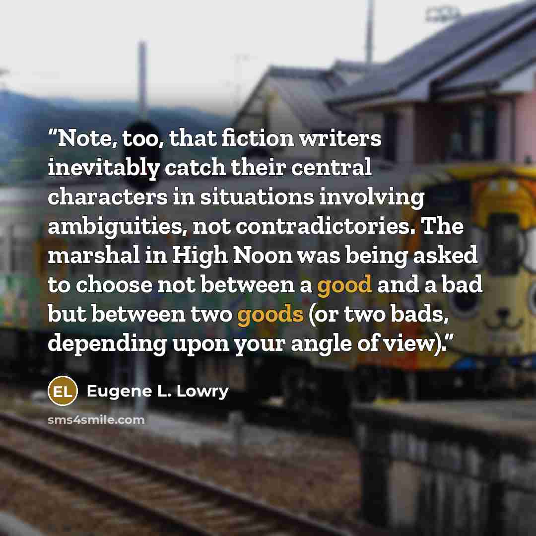 “Note, too, that fiction writers inevitably catch their central characters in situations involving ambiguities, not contradictories. The marshal in High Noon was being asked to choose not between a good and a bad but between two goods (or two bads, depending upon your angle of view).” quote by Eugene L. Lowry