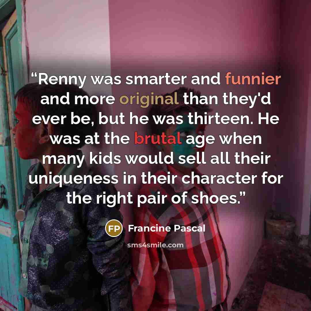 “Renny was smarter and funnier and more original than they'd ever be, but he was thirteen. He was at the brutal age when many kids would sell all their uniqueness in their character for the right pair of shoes.” quote by Francine Pascal