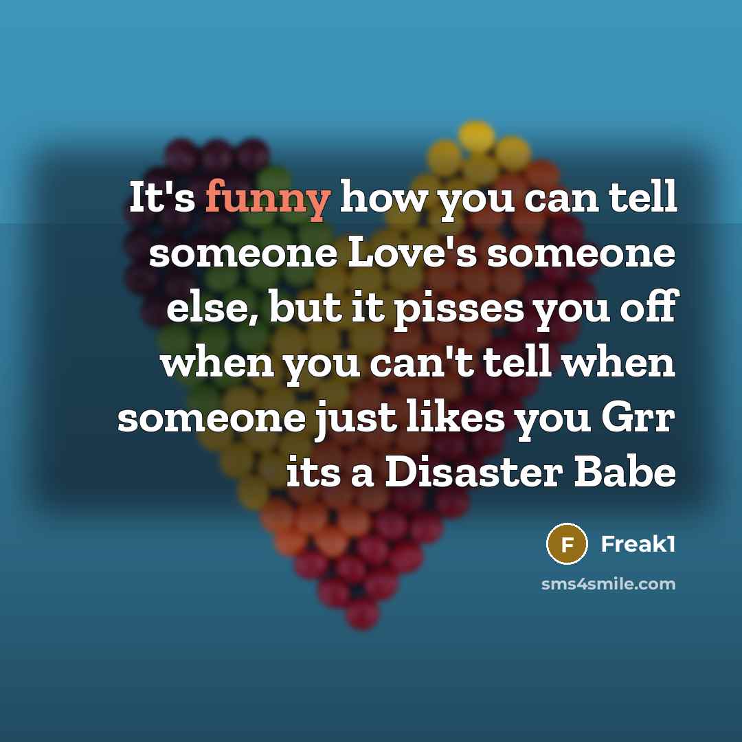 “It's funny how you can tell someone Love's someone else, but it pisses you off when you can't tell when someone just likes you Grr its a Disaster Babe” quote by Freak1