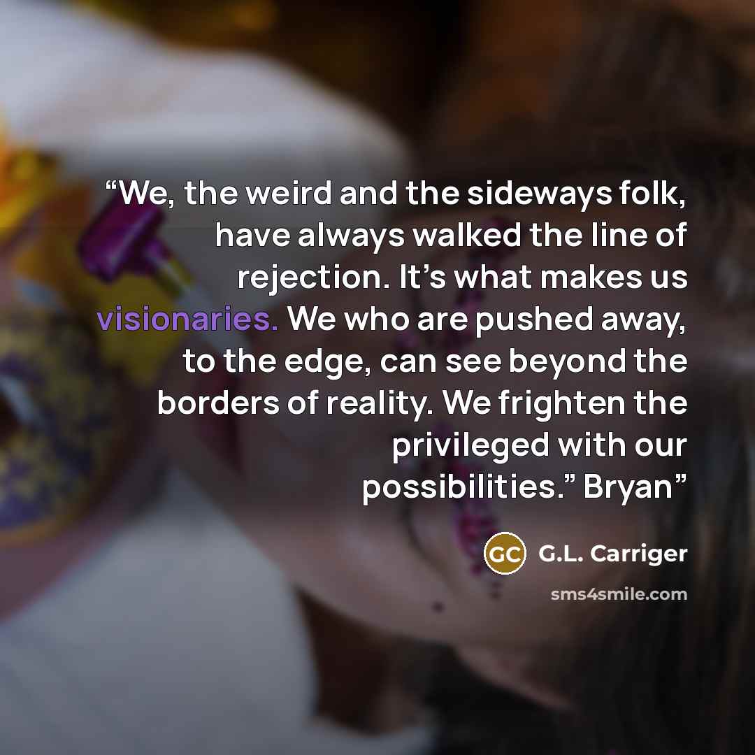 “We, the weird and the sideways folk, have always walked the line of rejection. It’s what makes us visionaries. We who are pushed away, to the edge, can see beyond the borders of reality. We frighten the privileged with our possibilities.” Bryan” quote by G.L. Carriger