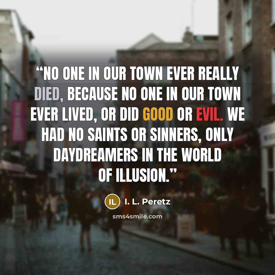 “No one in our town ever really died, because no one in our town ever lived, or did good or evil. We had no saints or sinners, only daydreamers in the World of Illusion.” quote by I. L. Peretz