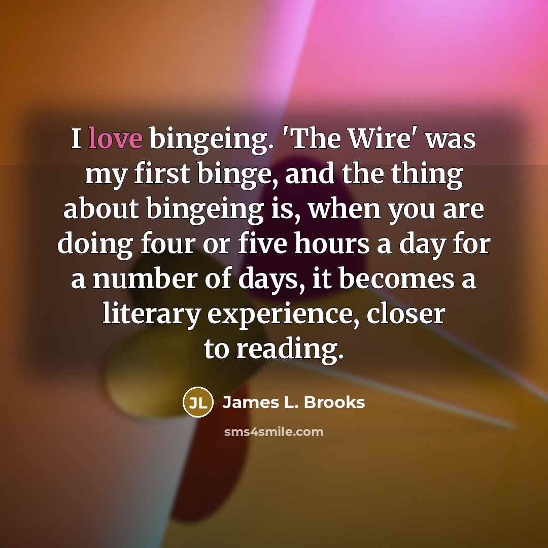 “I love bingeing. 'The Wire' was my first binge, and the thing about bingeing is, when you are doing four or five hours a day for a number of days, it becomes a literary experience, closer to reading.” quote by James L. Brooks
