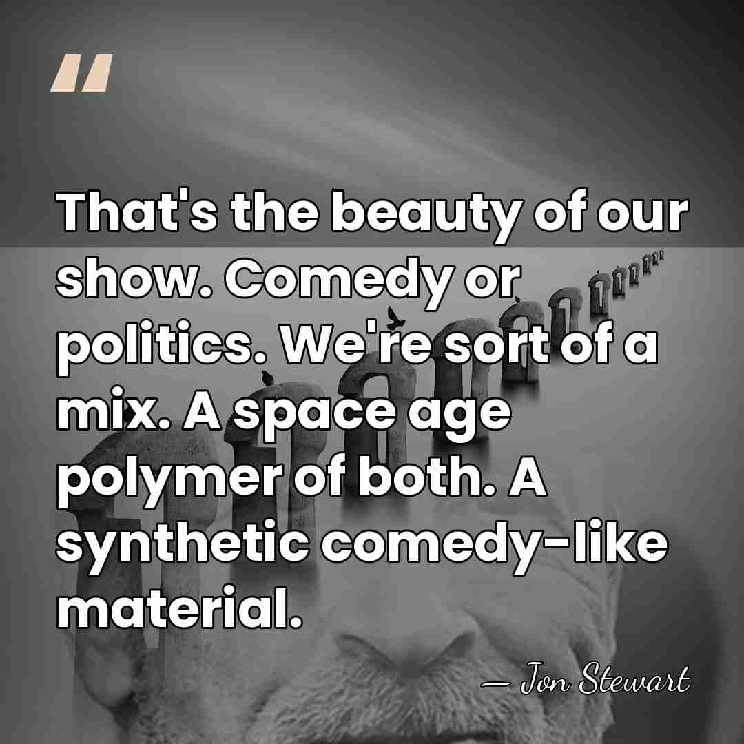 That's the beauty of our show. Comedy or politics. We're sort of&hellip; - Jon Stewart