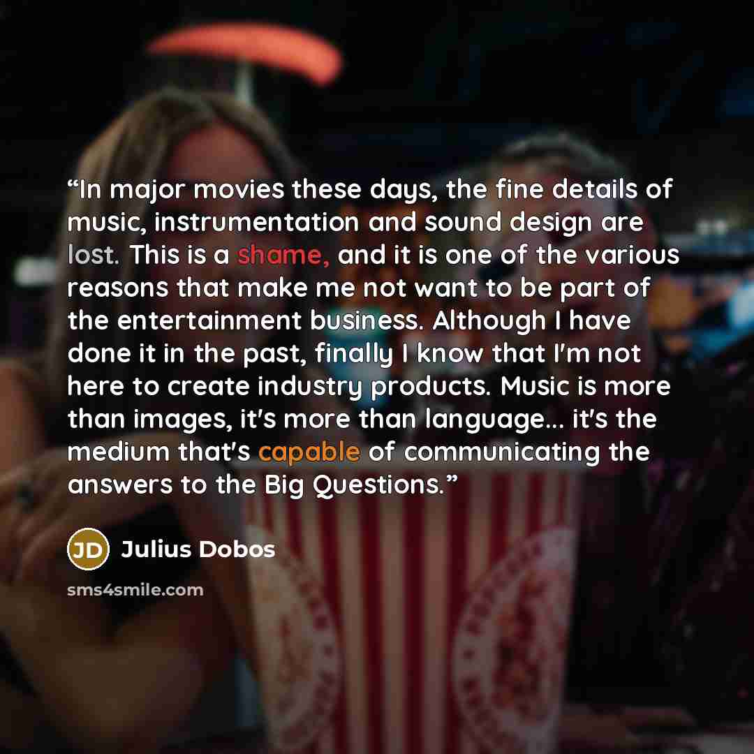 “In major movies these days, the fine details of music, instrumentation and sound design are lost. This is a shame, and it is one of the various reasons that make me not want to be part of the entertainment business. Although I have done it in the past, finally I know that I'm not here to create…” quote by Julius Dobos
