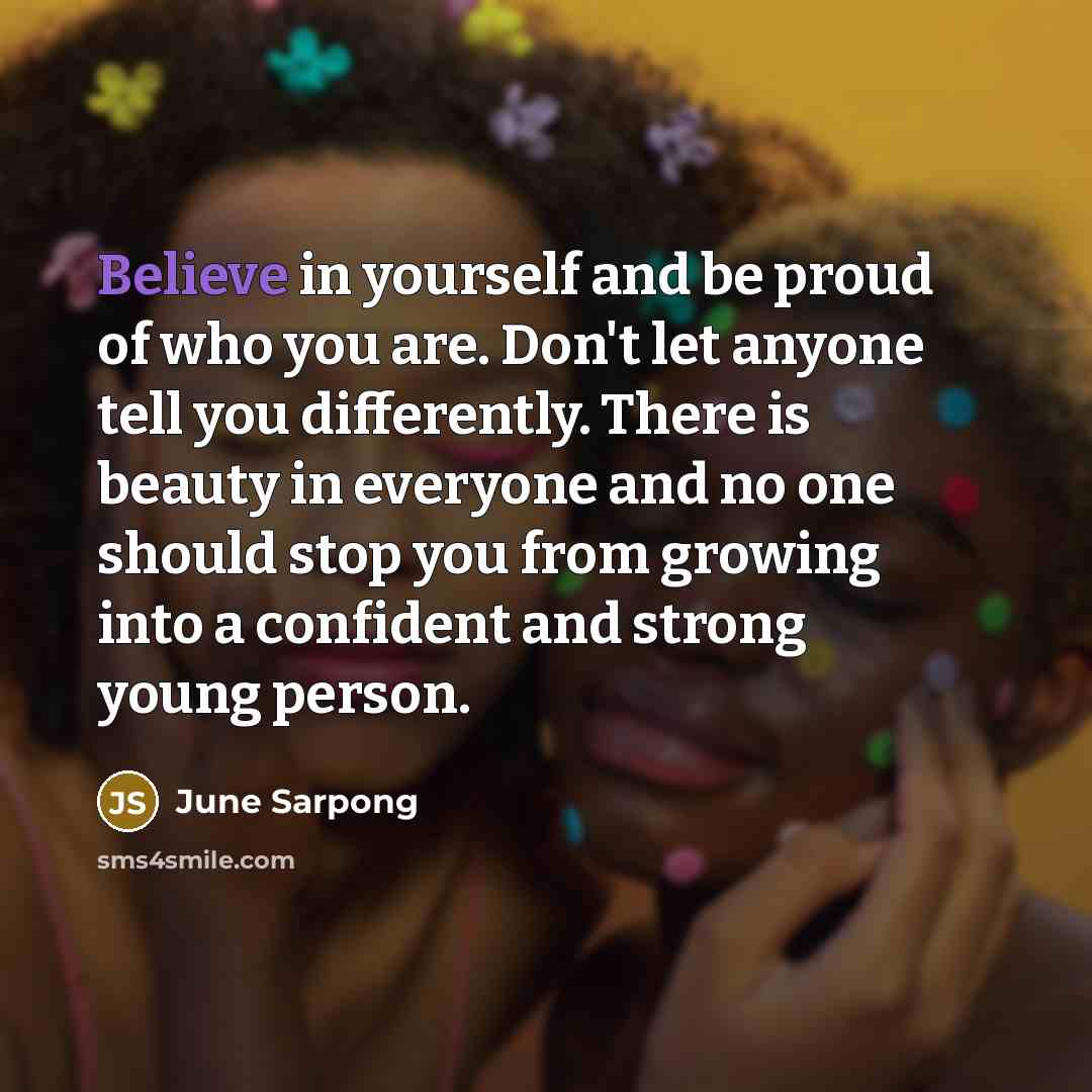 “Believe in yourself and be proud of who you are. Don't let anyone tell you differently. There is beauty in everyone and no one should stop you from growing into a confident and strong young person.” quote by June Sarpong