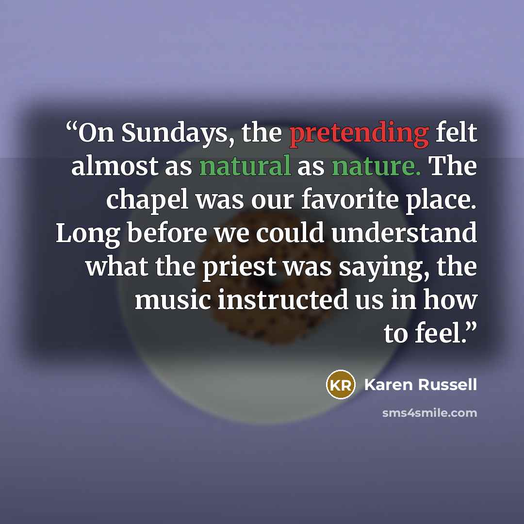 “On Sundays, the pretending felt almost as natural as nature. The chapel was our favorite place. Long before we could understand what the priest was saying, the music instructed us in how to feel.” quote by Karen Russell