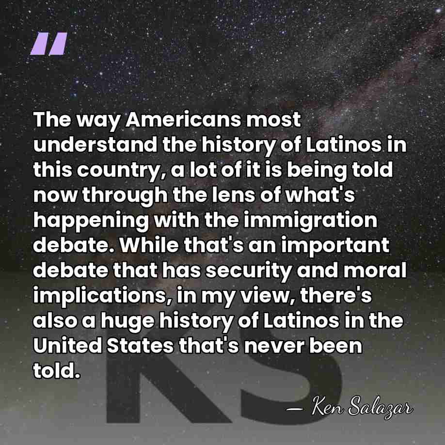 The way Americans most understand the history of Latinos in this country,&hellip; - Ken Salazar