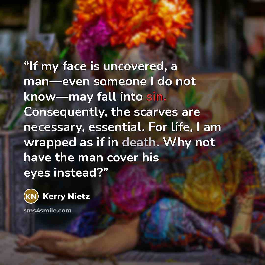 “If my face is uncovered, a man—even someone I do not know—may fall into sin. Consequently, the scarves are necessary, essential. For life, I am wrapped as if in death. Why not have the man cover his eyes instead?” quote by Kerry Nietz