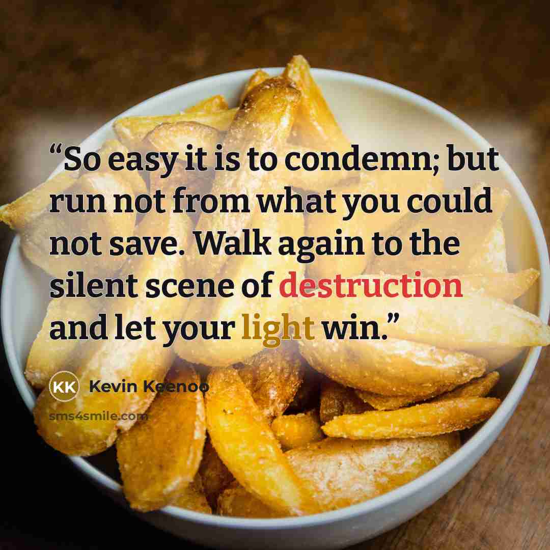 “So easy it is to condemn; but run not from what you could not save. Walk again to the silent scene of destruction and let your light win.” quote by Kevin Keenoo