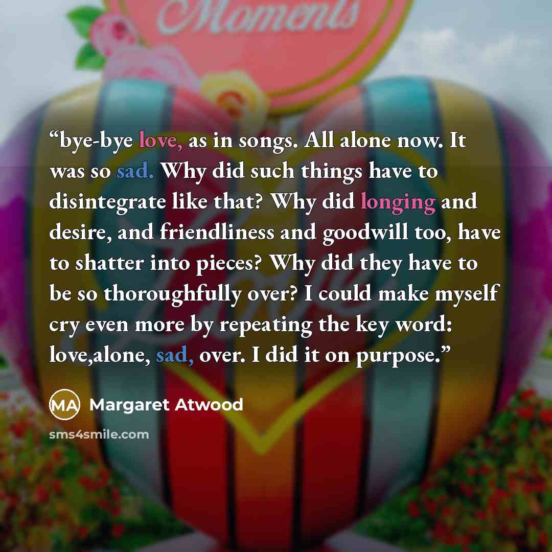 “bye-bye love, as in songs. All alone now. It was so sad. Why did such things have to disintegrate like that? Why did longing and desire, and friendliness and goodwill too, have to shatter into pieces? Why did they have to be so thoroughfully over? I could make myself cry even more by repeating the…” quote by Margaret Atwood