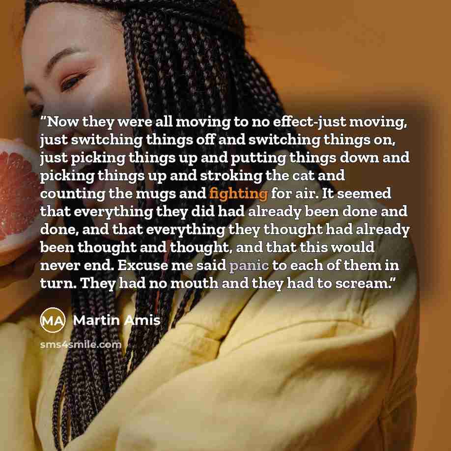 “Now they were all moving to no effect-just moving, just switching things off and switching things on, just picking things up and putting things down and picking things up and stroking the cat and counting the mugs and fighting for air. It seemed that everything they did had already been done and…” quote by Martin Amis