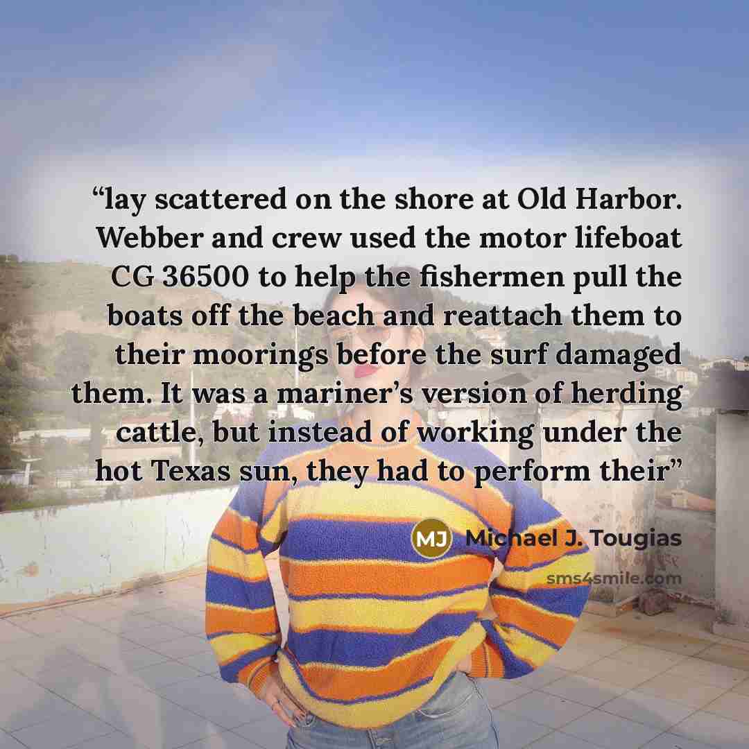 “lay scattered on the shore at Old Harbor. Webber and crew used the motor lifeboat CG 36500 to help the fishermen pull the boats off the beach and reattach them to their moorings before the surf damaged them. It was a mariner’s version of herding cattle, but instead of working under the hot Texas…” quote by Michael J. Tougias