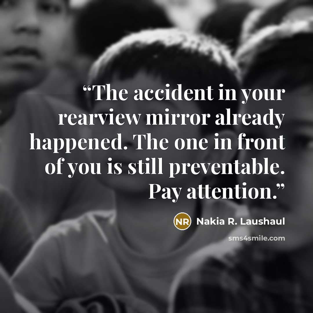 “The accident in your rearview mirror already happened. The one in front of you is still preventable. Pay attention.” quote by Nakia R. Laushaul