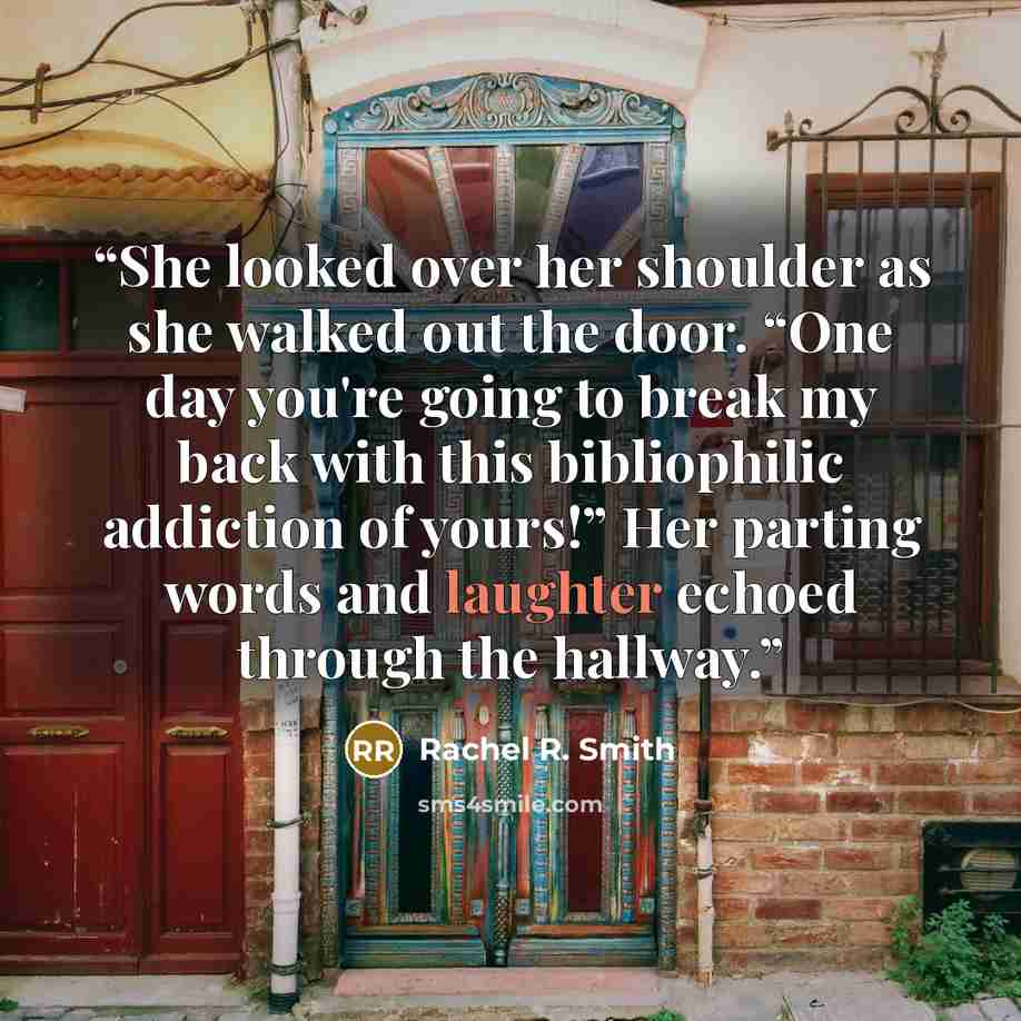 “She looked over her shoulder as she walked out the door. “One day you're going to break my back with this bibliophilic addiction of yours!” Her parting words and laughter echoed through the hallway.” quote by Rachel R. Smith