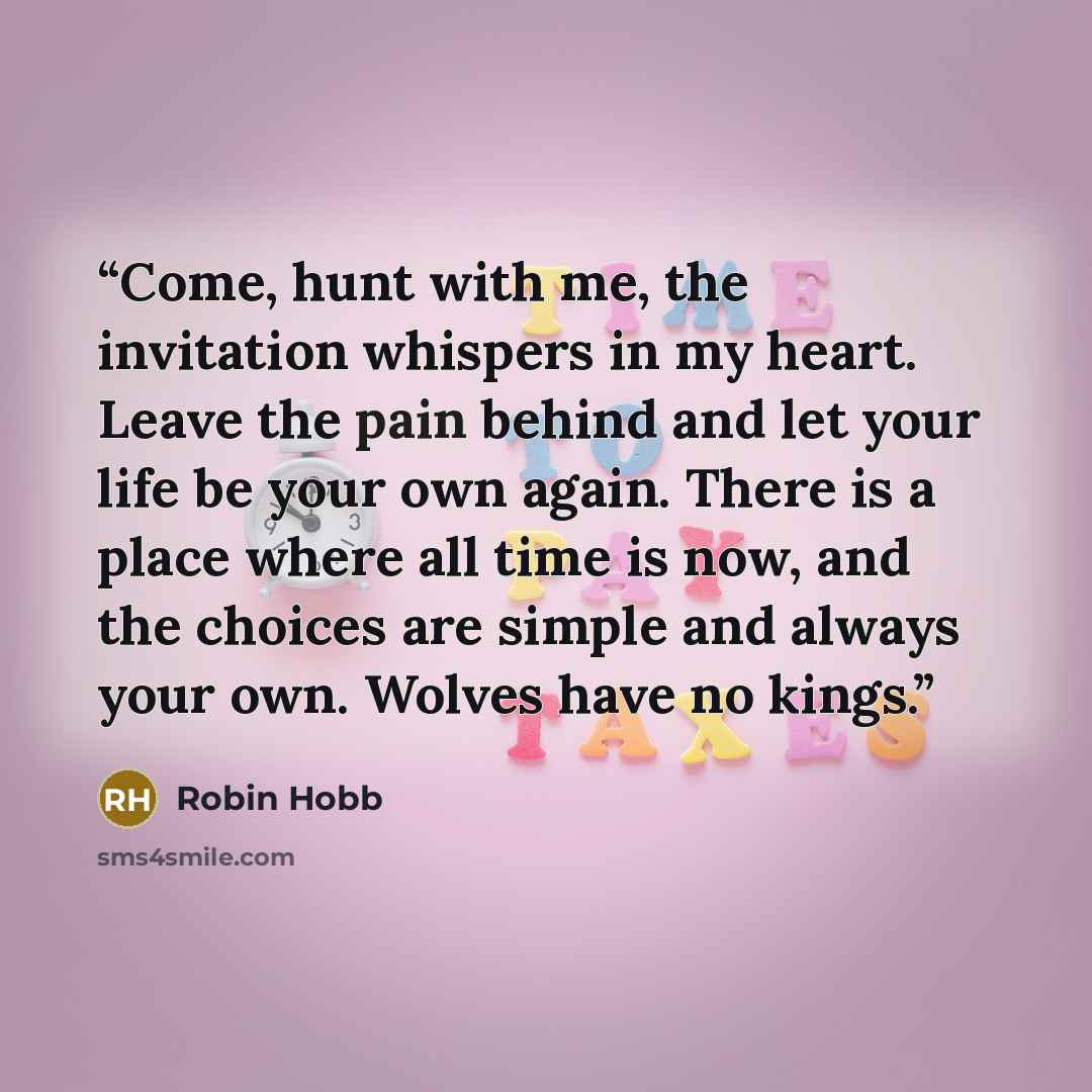 “Come, hunt with me, the invitation whispers in my heart. Leave the pain behind and let your life be your own again. There is a place where all time is now, and the choices are simple and always your own. Wolves have no kings.” quote by Robin Hobb