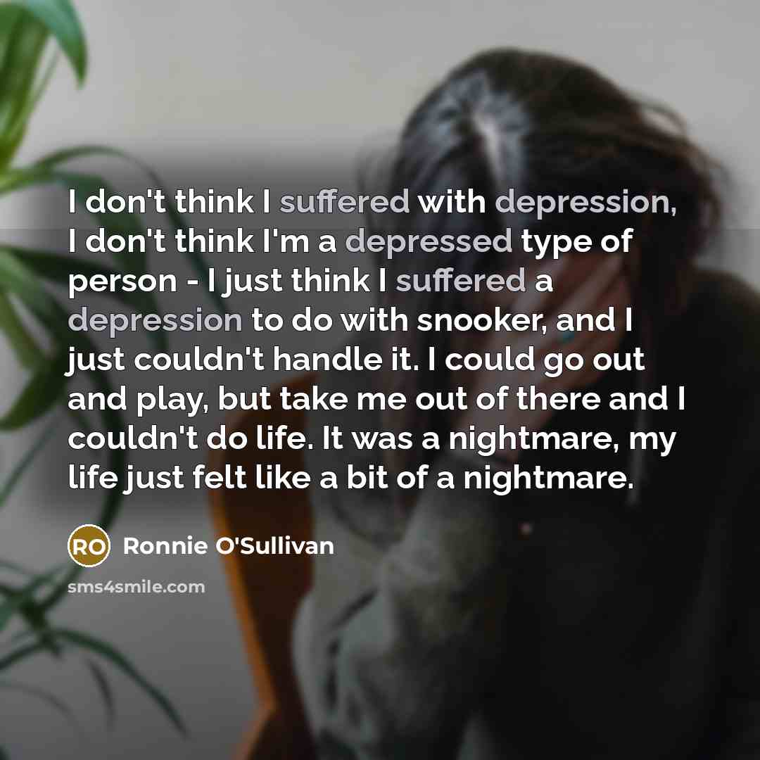 “I don't think I suffered with depression, I don't think I'm a depressed type of person - I just think I suffered a depression to do with snooker, and I just couldn't handle it. I could go out and play, but take me out of there and I couldn't do life. It was a nightmare, my life just felt like a…” quote by Ronnie O'Sullivan