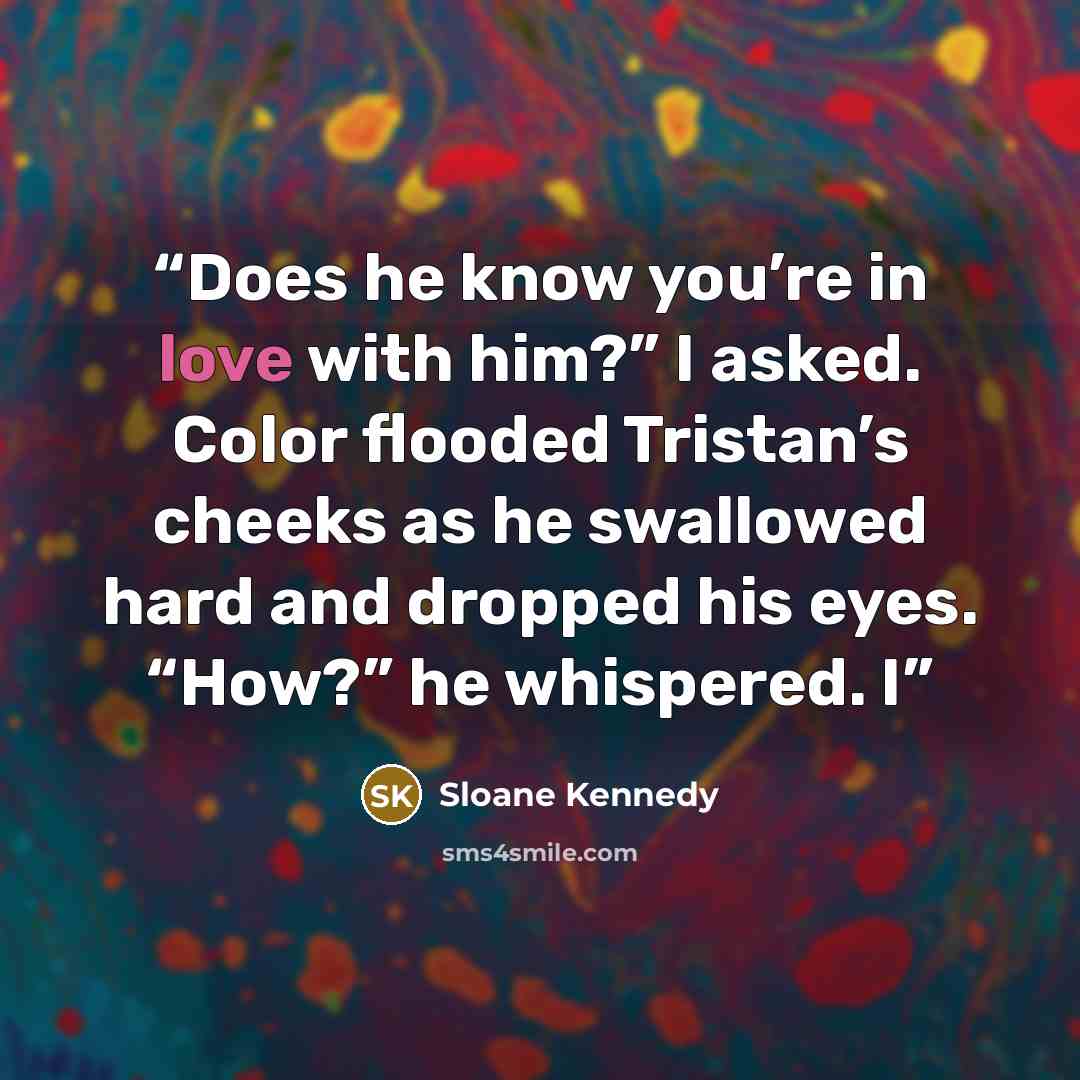 “Does he know you’re in love with him?” I asked. Color flooded Tristan’s cheeks as he swallowed hard and dropped his eyes. “How?” he whispered. I” quote by Sloane Kennedy