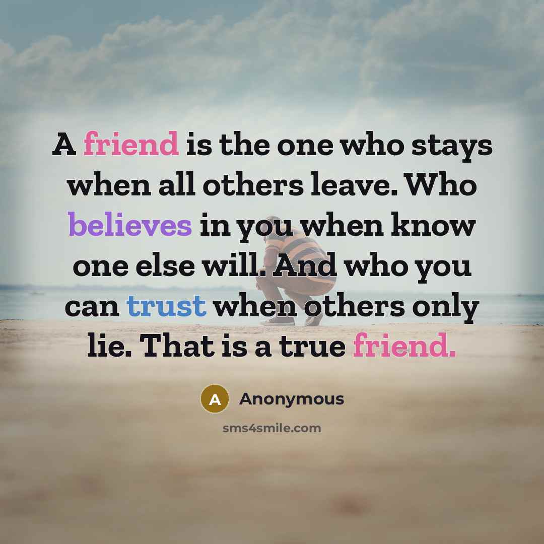 “A friend is the one who stays when all others leave. Who believes in you when know one else will. And who you can trust when others only lie. That is a true friend.” quote by Anonymous
