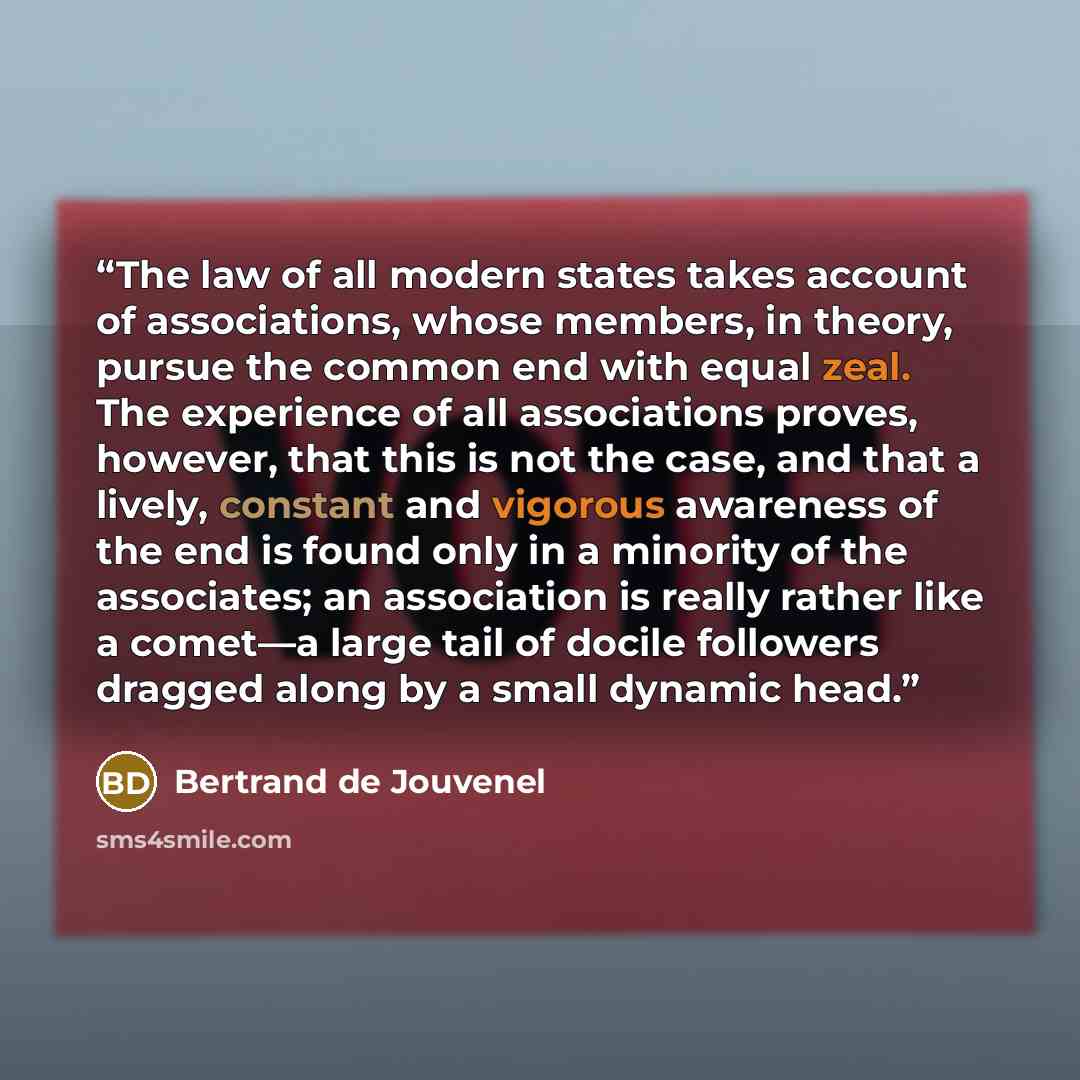 “The law of all modern states takes account of associations, whose members, in theory, pursue the common end with equal zeal. The experience of all associations proves, however, that this is not the case, and that a lively, constant and vigorous awareness of the end is found only in a minority of…” quote by Bertrand De Jouvenel