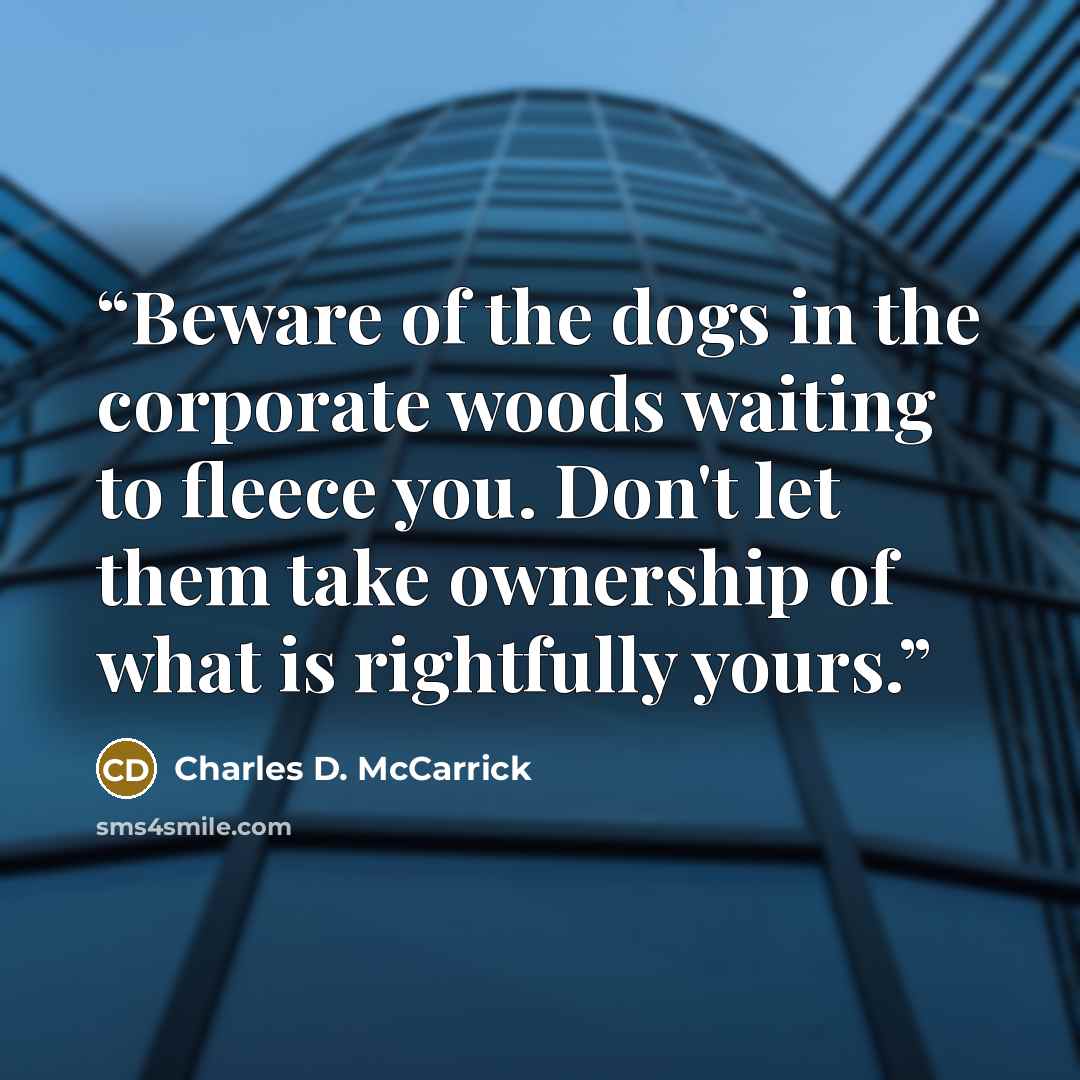 “Beware of the dogs in the corporate woods waiting to fleece you. Don't let them take ownership of what is rightfully yours.” quote by Charles D. McCarrick