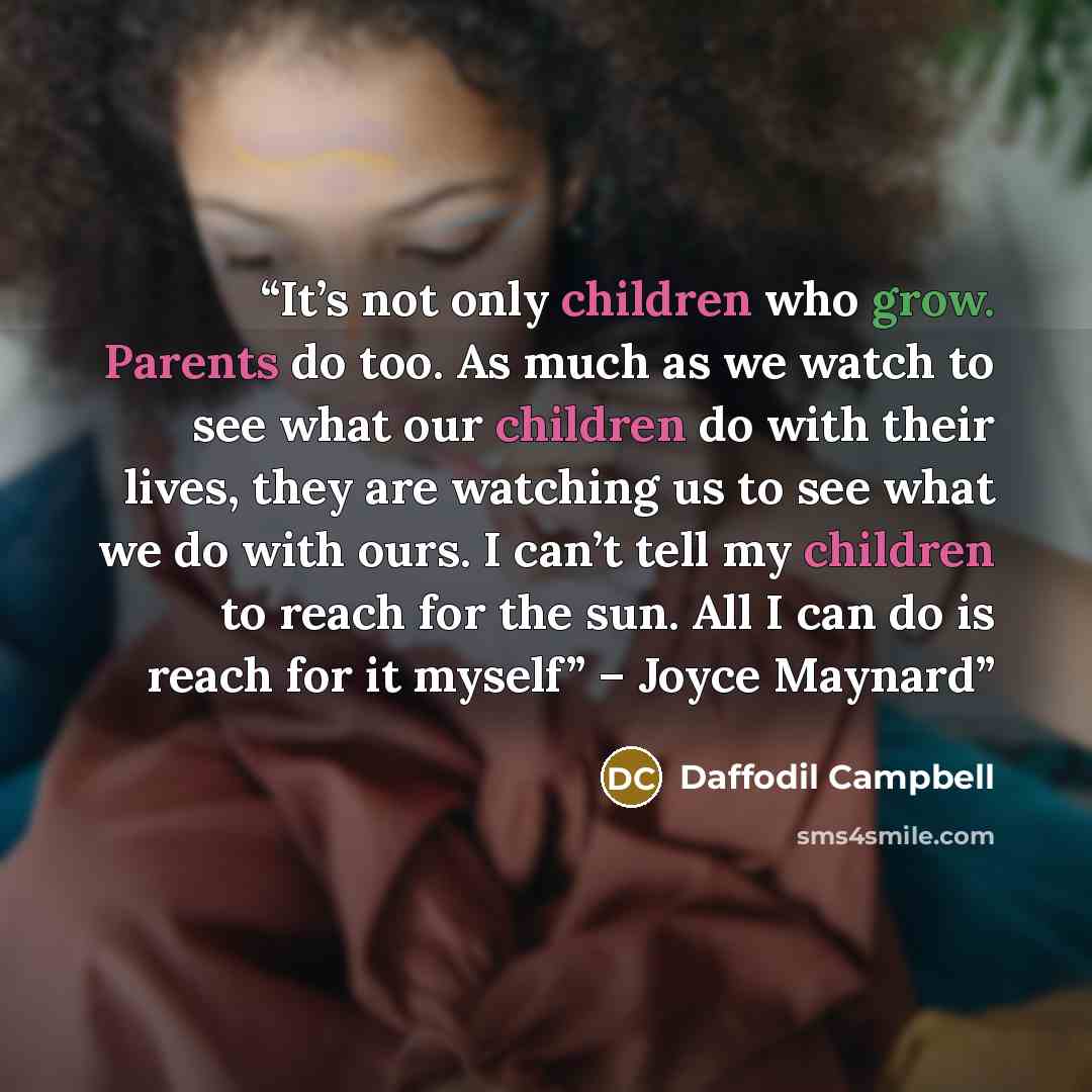 “It’s not only children who grow. Parents do too. As much as we watch to see what our children do with their lives, they are watching us to see what we do with ours. I can’t tell my children to reach for the sun. All I can do is reach for it myself” – Joyce Maynard” quote by Daffodil Campbell