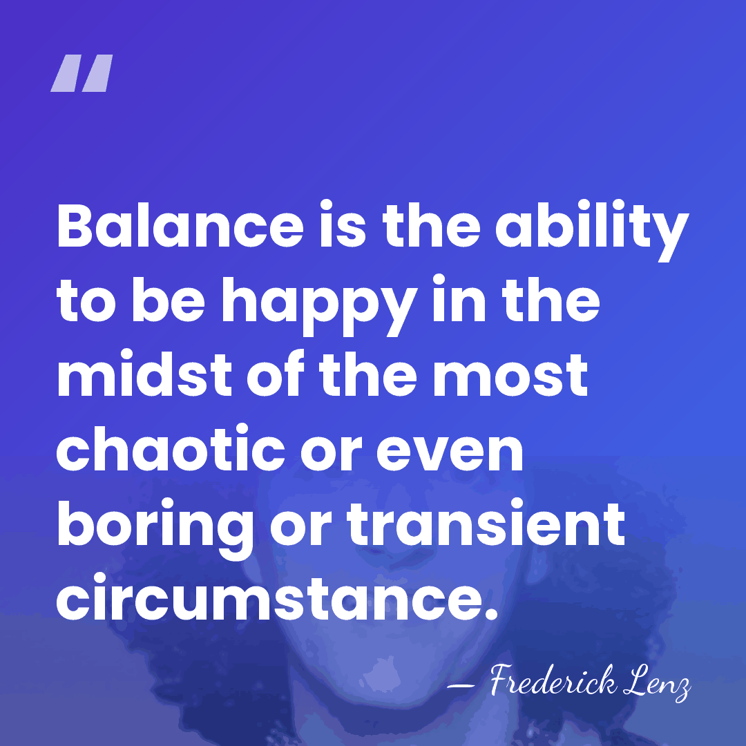 Balance is the ability to be happy in the midst of the&hellip; - Frederick Lenz