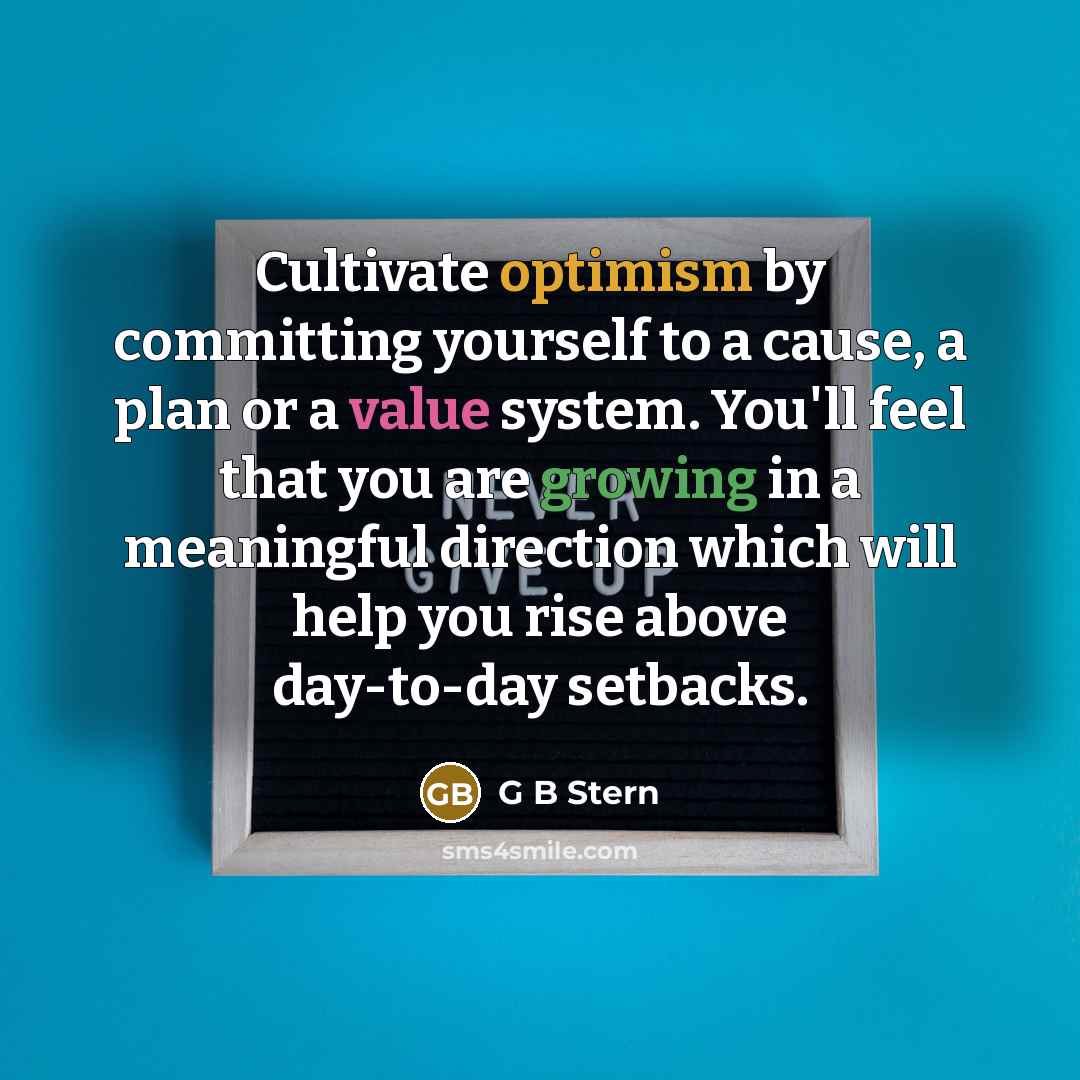 “Cultivate optimism by committing yourself to a cause, a plan or a value system. You'll feel that you are growing in a meaningful direction which will help you rise above day-to-day setbacks.” quote by G B Stern