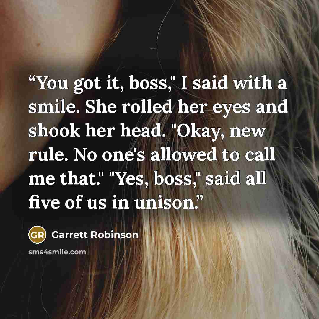 “You got it, boss," I said with a smile. She rolled her eyes and shook her head. "Okay, new rule. No one's allowed to call me that." "Yes, boss," said all five of us in unison.” quote by Garrett Robinson
