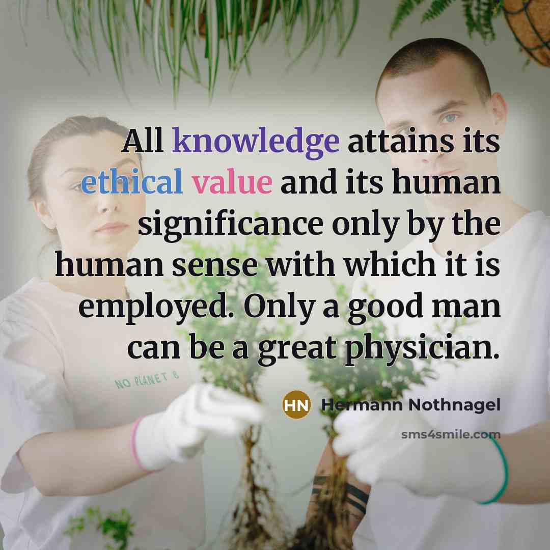 “All knowledge attains its ethical value and its human significance only by the human sense with which it is employed. Only a good man can be a great physician.” quote by Hermann Nothnagel