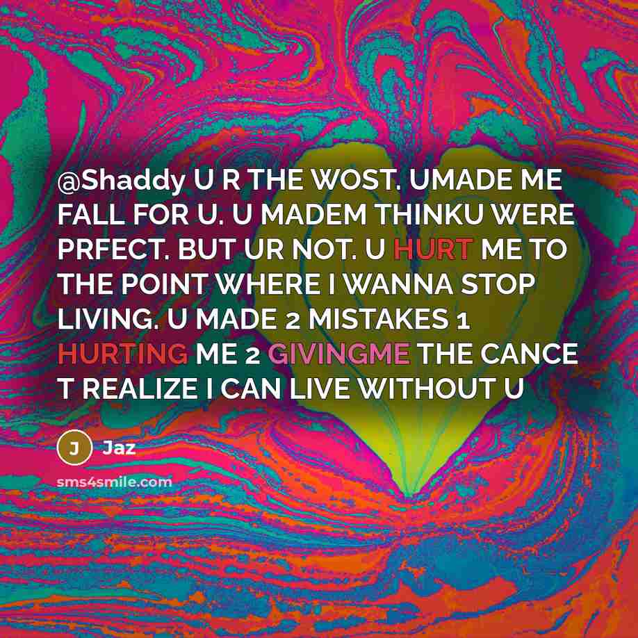 “@Shaddy U R THE WOST. UMADE ME FALL FOR U. U MADEM THINKU WERE PRFECT. BUT UR NOT. U HURT ME TO THE POINT WHERE I WANNA STOP LIVING. U MADE 2 MISTAKES 1 HURTING ME 2 GIVINGME THE CANCE T REALIZE I CAN LIVE WITHOUT U” quote by JAZ