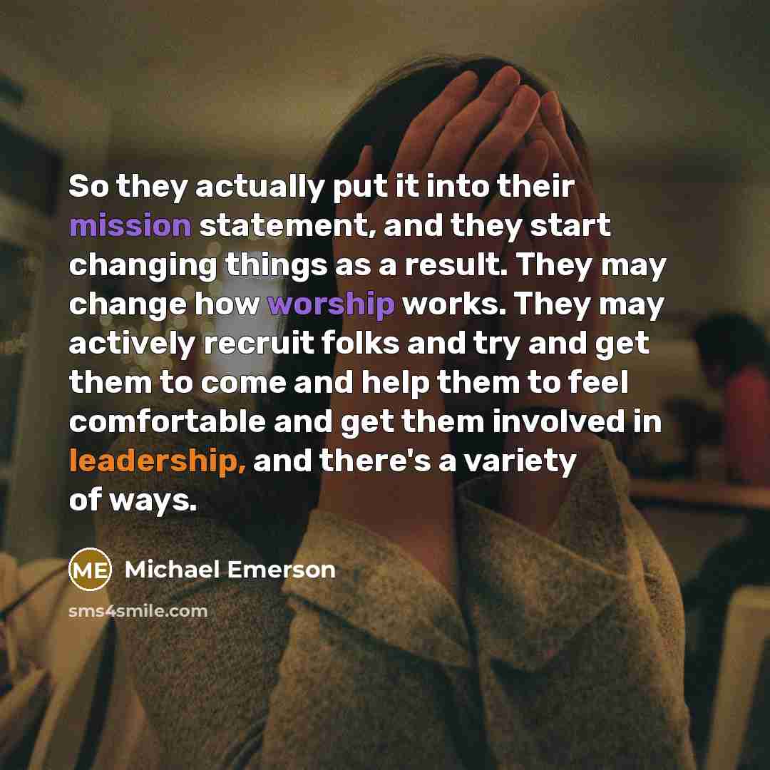 “So they actually put it into their mission statement, and they start changing things as a result. They may change how worship works. They may actively recruit folks and try and get them to come and help them to feel comfortable and get them involved in leadership, and there's a variety of ways.” quote by Michael Emerson