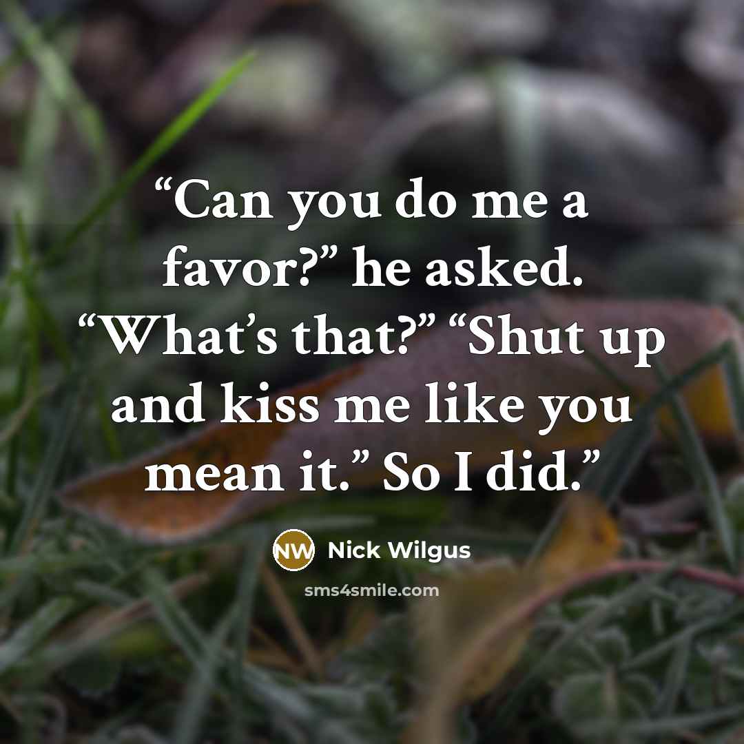 “Can you do me a favor?” he asked. “What’s that?” “Shut up and kiss me like you mean it.” So I did.” quote by Nick Wilgus
