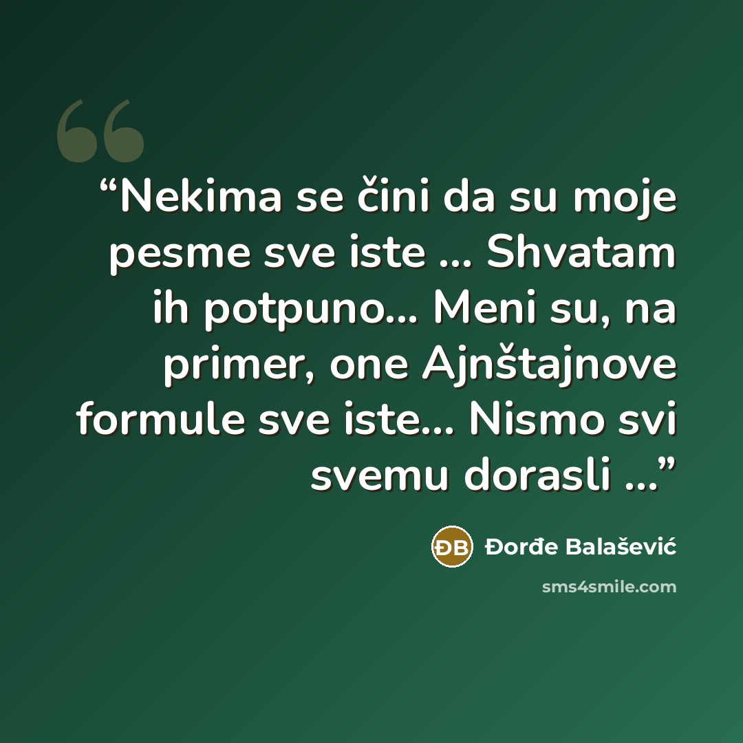 “Nekima se čini da su moje pesme sve iste ... Shvatam ih potpuno... Meni su, na primer, one Ajnštajnove formule sve iste… Nismo svi svemu dorasli ...” quote by Đorđe Balašević