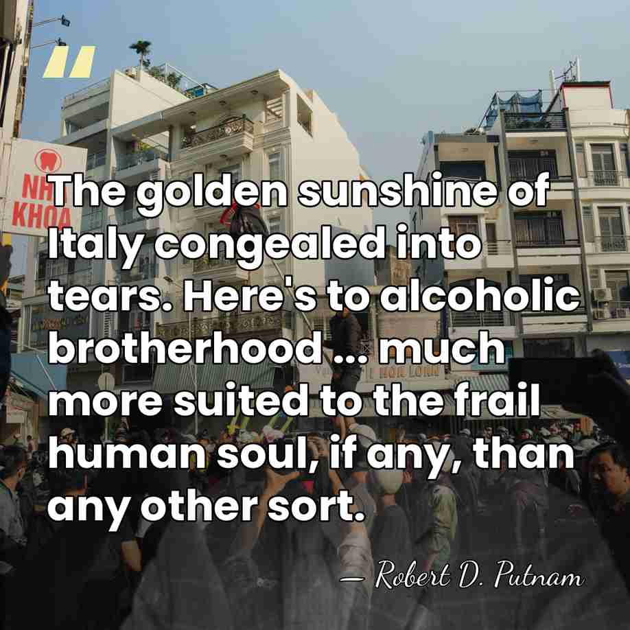The golden sunshine of Italy congealed into tears. Here's to alcoholic brotherhood&hellip; - Robert D. Putnam