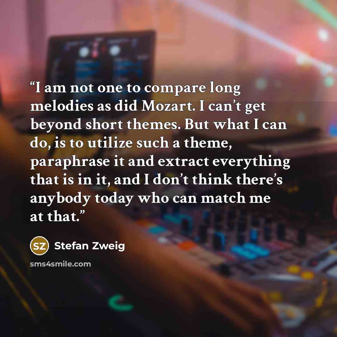 “I am not one to compare long melodies as did Mozart. I can’t get beyond short themes. But what I can do, is to utilize such a theme, paraphrase it and extract everything that is in it, and I don’t think there’s anybody today who can match me at that.” quote by Stefan Zweig