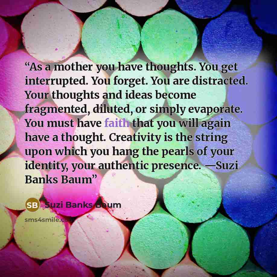 “As a mother you have thoughts. You get interrupted. You forget. You are distracted. Your thoughts and ideas become fragmented, diluted, or simply evaporate. You must have faith that you will again have a thought. Creativity is the string upon which you hang the pearls of your identity, your…” quote by Suzi Banks Baum