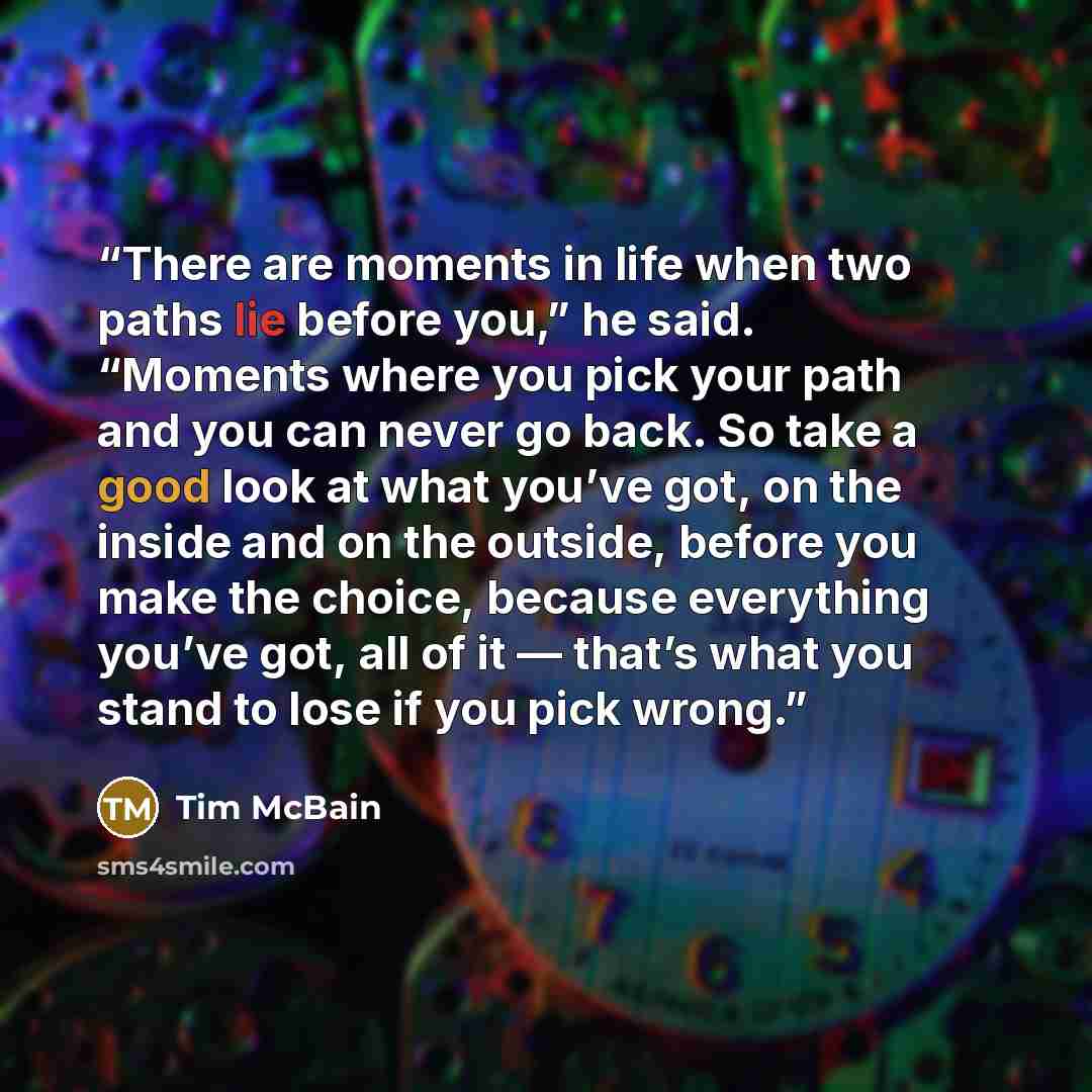 “There are moments in life when two paths lie before you,” he said. “Moments where you pick your path and you can never go back. So take a good look at what you’ve got, on the inside and on the outside, before you make the choice, because everything you’ve got, all of it — that’s what you stand to…” quote by Tim McBain
