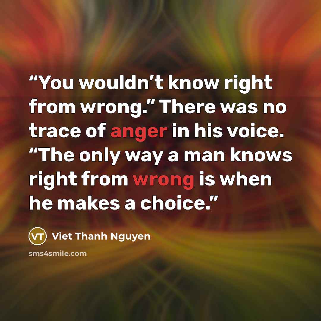 “You wouldn’t know right from wrong.” There was no trace of anger in his voice. “The only way a man knows right from wrong is when he makes a choice.” quote by Viet Thanh Nguyen