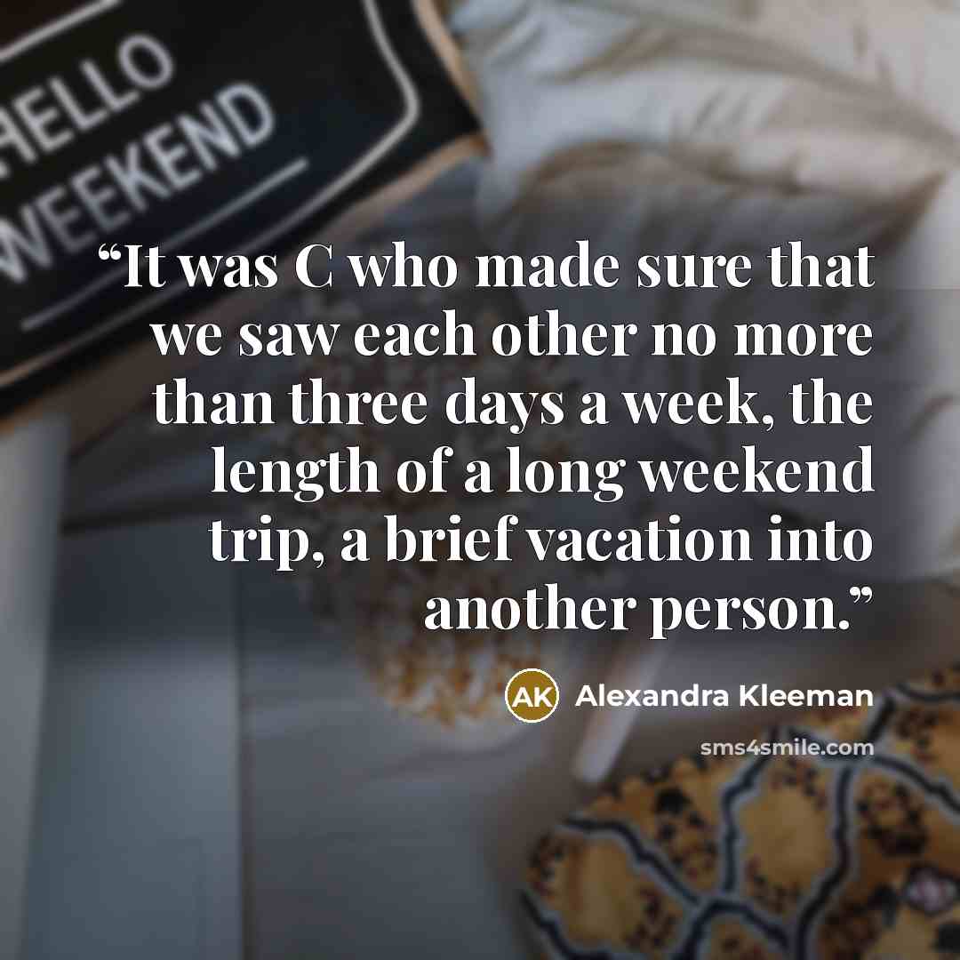 “It was C who made sure that we saw each other no more than three days a week, the length of a long weekend trip, a brief vacation into another person.” quote by Alexandra Kleeman