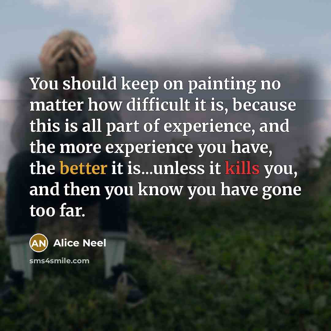 “You should keep on painting no matter how difficult it is, because this is all part of experience, and the more experience you have, the better it is...unless it kills you, and then you know you have gone too far.” quote by Alice Neel